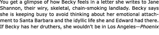 You get a glimpse of how Becky feels in a letter she writes to Jane Shannon, their wiry, skeletal, chain smoking land...