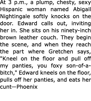 At 3 p.m., a plump, chesty, sexy Hispanic woman named Abigail Nightingale softly knocks on the door. Edward calls out...