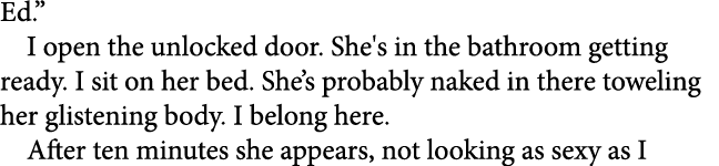 Ed.” I open the unlocked door. She's in the bathroom getting ready. I sit on her bed. She’s probably naked in there t...