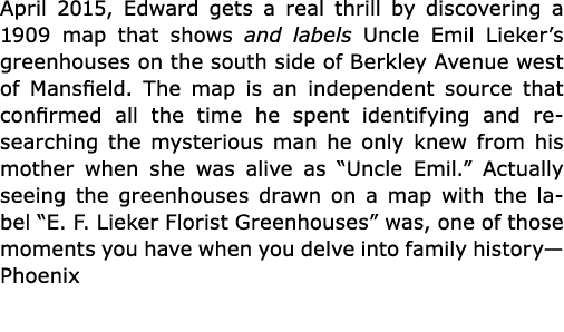 April 2015, Edward gets a real thrill by discovering a 1909 map that shows and labels Uncle ﻿Emil Lieker’s greenhouse...