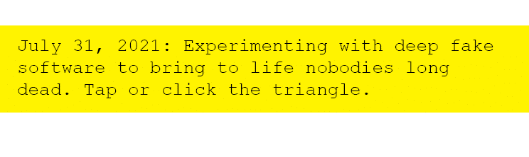July 31, 2021: Experimenting with deep fake software to bring to life nobodies long dead. Tap or click the triangle. 
