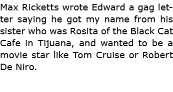 Max Ricketts wrote Edward a gag letter saying he got my name from his sister who was Rosita of the Black Cat Cafe in...