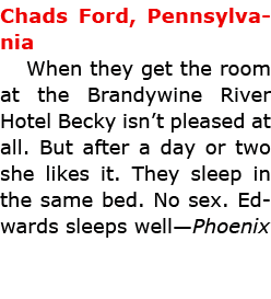 Chads Ford, Pennsylvania When they get the room at the ﻿Brandywine River Hotel Becky isn’t pleased at all. But after ...