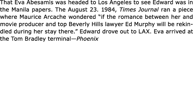 That ﻿Eva Abesamis was headed to Los Angeles to see Edward was in the Manila papers. The August 23. 1984, Times Journ...