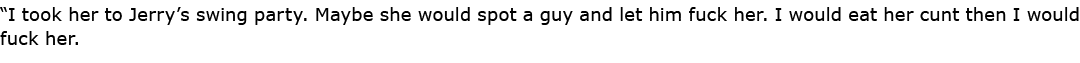 “I took her to Jerry’s ﻿swing party. Maybe she would spot a guy and let him fuck her. I would eat her cunt then I wou...