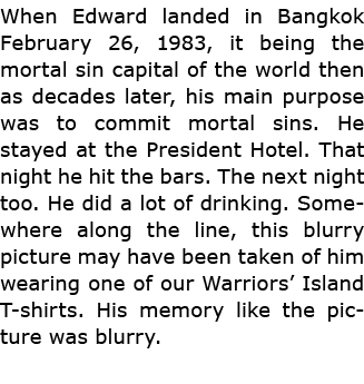 When Edward landed in Bangkok February 26, 1983, it being the mortal sin capital of the world then as decades later, ...