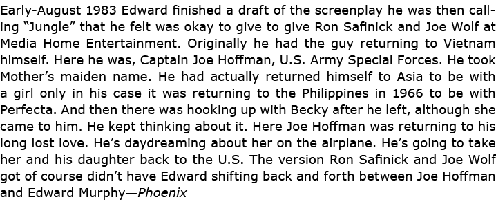 Early August 1983 Edward finished a draft of the screenplay he was then calling “Jungle” that he felt was okay to giv...