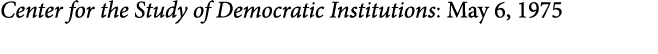 Center for the Study of Democratic Institutions: May 6, 1975