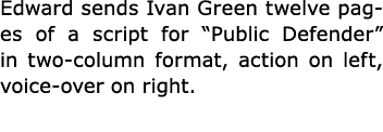 Edward sends ﻿Ivan Green twelve pages of a script for ﻿“Public Defender” in two column format, action on left, voice ...