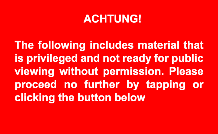 ACHTUNG! The following includes material that is privileged and not ready for public viewing without permission. Ple...
