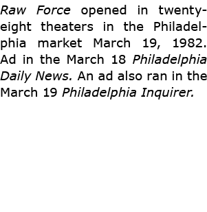 Raw Force opened in twenty eight theaters in the Philadelphia market March 19, 1982. Ad in the March 18 ﻿Philadelphi...