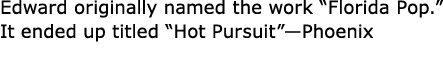 Edward originally named the work “Florida Pop.” It ended up titled “Hot Pursuit”—Phoenix 