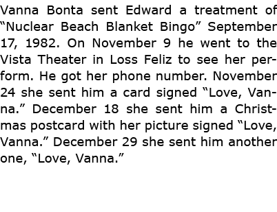 Vanna Bonta sent Edward a treatment of “Nuclear Beach Blanket Bingo” September 17, 1982. On November 9 he went to the...