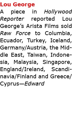 Lou George A piece in Hollywood Reporter reported ﻿Lou George’s ﻿Arista Films sold ﻿Raw Force to Columbia, Ecuador, ...