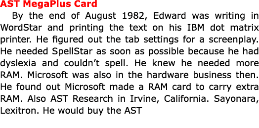 AST MegaPlus Card By the end of August 1982, Edward was writing in WordStar and printing the text on his IBM dot matr...