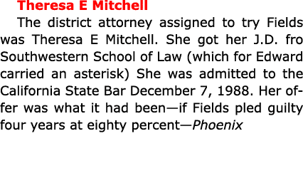 Theresa E Mitchell The district attorney assigned to try Fields was Theresa E Mitchell. She got her J.D. fro Southwes...