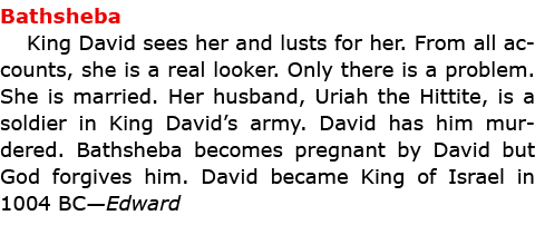 Bathsheba King ﻿David sees her and lusts for her. From all accounts, she is a real looker. Only there is a problem. ...