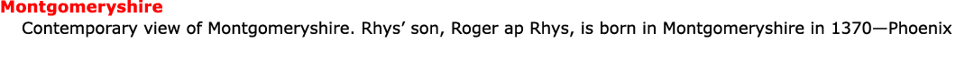 Montgomeryshire ﻿Contemporary view of ﻿Montgomeryshire. Rhys’ son, ﻿Roger ap Rhys, is born in ﻿Montgomeryshire in 13...