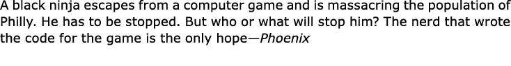 A black ninja escapes from a computer game and is massacring the population of Philly. He has to be stopped. But who ...