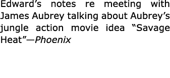 Edward’s notes re meeting with James Aubrey talking about Aubrey’s jungle action movie idea ﻿“Savage Heat”—Phoenix