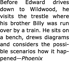 Before Edward drives down to Wildwood, he visits the trestle where his brother Billy was run over by a train. He sits...