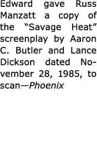 Edward gave Russ Manzatt a copy of the ﻿“Savage Heat” screenplay by ﻿Aaron C. Butler and ﻿Lance Dickson dated Novembe...