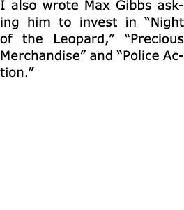 I also wrote ﻿Max Gibbs asking him to invest in “Night of the Leopard,” ﻿“Precious Merchandise” and “Police Action.” 