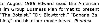 In August 1986 Edward used the American Film Group Business Plan format to present “The Botaist,” “Dr. Blowtorch,” “B...