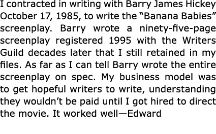 I contracted in writing with Barry James Hickey October 17, 1985, to write the “Banana Babies” screenplay. Barry wrot...