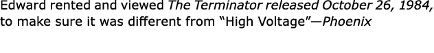 Edward rented and viewed The Terminator released October 26, 1984, to make sure it was different from “﻿High Voltage”...