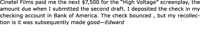 Cinetel Films paid me the next $7,500 for the “﻿High Voltage” screenplay, the amount due when I submitted the second ...