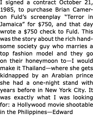 I signed a contract October 21, 1985, to purchase Brian Cameron Fuld’s screenplay “Terror in Jamaica” for $750, and t...