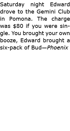Saturday night Edward drove to the Gemini Club in Pomona. The charge was $80 if you were single. You brought your own...