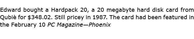 Edward bought a Hardpack 20, a 20 megabyte hard disk card from Qubi for $348.02. Still pricey in 1987. The card had ...