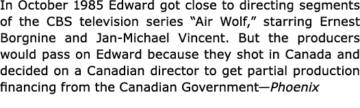 In October 1985 Edward got close to directing segments of the CBS television series “Air Wolf,” starring Ernest Borgn...