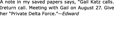 A note in my saved papers says, “Gail Katz calls. Ireturn call. Meeting with Gail on August 27. Give her “﻿Private De...