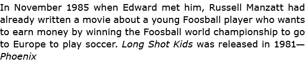 In November 1985 when Edward met him, Russell Manzatt had already written a movie about a young Foosball player who w...