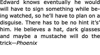 Edward knows eventually he would will have to sign something while being watched, so he’ll have to plan on a disguise...