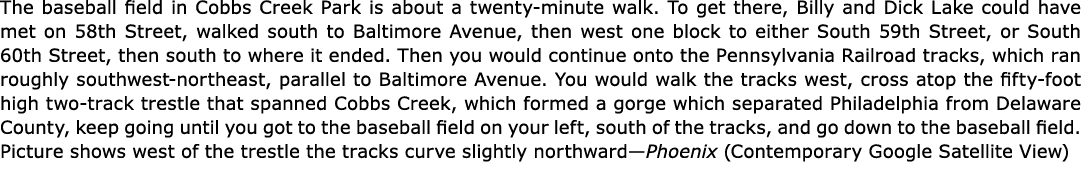 The baseball field in ﻿﻿Cobbs Creek Park is about a twenty-minute walk. To get there, Billy and ﻿Dick Lake could have...