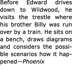 Before Edward drives down to Wildwood, he visits the ﻿trestle where his brother Billy was run over by a train. He sit...