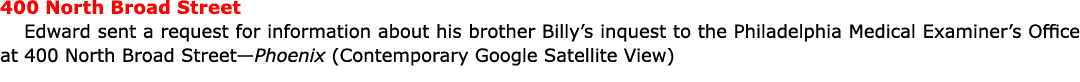 400 ﻿North ﻿Broad Street Edward sent a request for information about his brother Billy’s inquest to the Philadelphia ...