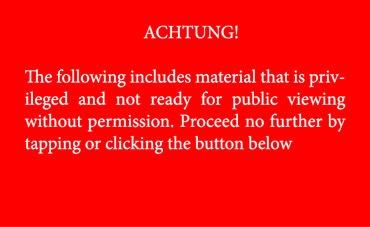 ACHTUNG! The following includes material that is privileged and not ready for public viewing without permission. Pro...