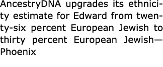 AncestryDNA upgrades its ﻿ethnicity estimate for Edward from twenty six percent European ﻿Jewish to thirty percent ﻿﻿...