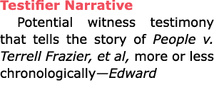 Testifier Narrative Potential witness testimony that tells the story of People v. Terrell Frazier, et al, more or les...