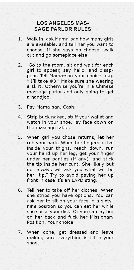 Los Angeles Massage Parlor Rules 1. Walk in, ask Mama-san how many girls are available, and tell her you want to cho...