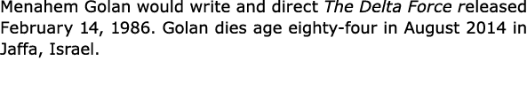 Menahem Golan would write and direct The Delta Force released February 14, 1986. Golan dies age eighty four in Augus...
