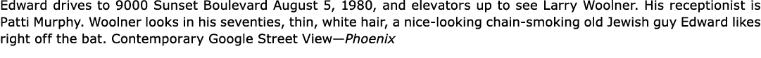 Edward drives to ﻿9000 Sunset Boulevard August 5, 1980, and elevators up to see ﻿Larry Woolner. His receptionist is ﻿...