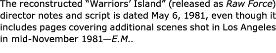 The reconstructed ﻿“Warriors’ Island” (released as Raw Force) director notes and script is dated May 6, 1981, even th...