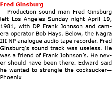 Fred Ginsburg Production sound man ﻿Fred Ginsburg left Los Angeles Sunday night April 19, 1981, with DP Frank Johnso...