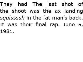 They had The last shot of the shoot was the ax landing squissssh in the fat man’s back. It was their final rap. June ...
